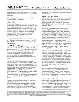 Metro Ethernet Services – A Technical Overview
© The Metro Ethernet Forum 2003-2006. Any reproduction of this document, or any portion thereof, shall contain the following statement:
"Reproduced with permission of the Metro Ethernet Forum." No user of this document is authorized to modify any of the information contained herein.
v2.7 http://www.metroethernetforum.org Page 9
supports multiple classes of service between UNIs, the
traffic and performance parameters must be specified for
each class.
The following subsections will explore each of the
aforementioned CoS identifiers.
Physical Port
In this case, a single class of service is provided per
physical port. All traffic ingressing or egressing the port
receives the same CoS. This is the simplest form to
implement but has the least amount of flexibility. The
method is also costly for subscribers who need multiple
classes of service for their traffic. If the subscriber
requires multiple classes of service for their traffic,
separate physical ports would be required, each
providing the different CoS.
A single set of traffic and performance parameters apply
to a port-based implementation, i.e., a single CIR, CBS,
EIR and EBS for the interface, and delay, jitter and loss
for the service.
CE-VLAN CoS (802.1p)
The MEF has defined the CE-VLAN CoS as the CoS
(802.1p) bits in the IEEE 802.1Q tag in a tagged Service
Frame. When using the CE-VLAN CoS, up to 8 classes
of service can be indicated. If the service provider
supports CE-VLAN CoS to determine the class of
service, the service provider should specify the
bandwidth profile and performance parameters for each
CoS.
The class of service may be based on forwarding
(emission) priority, i.e., service frames with CE-VLAN
CoS 7 get forwarded ahead of service frames with CE-
VLAN CoS 6. The CoS may also use more sophisticated
DiffServ-based behaviors applied to the service frames
for a given CE-VLAN CoS value. For example, CE-
VLAN CoS 6 may get DiffServ Expedited Forwarding
behavior and CE-VLAN CoS 5/4/3 get DiffServ Assured
Forwarding behavior where CE-VLAN CoS 5 has lowest
drop precedence and CE-VLAN CoS 3 has highest drop
precedence. (Refer to [DiffServ], [EF PHB] and [AF
PHB]).
Note that an Ethernet Service that uses the subscriber’s
CE-VLAN CoS values to determine the class of service
may or may not preserve the subscriber’s CE-VLAN
CoS bits in the VLAN tag at the UNI (See VLAN Tag
Support section). Services that provide VLAN tag
translation may also provide a class of service such that
multiple CE-VLAN CoS values are mapped to the same
class of service.
DiffServ / IP TOS values
DiffServ or IP TOS values can be used to determine the
class of service. IP TOS, in general, is used to provide 8
classes of service known as IP precedence. IP
precedence is very similar to the 802.1p definition in
IEEE 802.1Q when CoS is provided based on forwarding
(emission) priority.
DiffServ, by contrast, has defined several per-hop
behaviors (PHBs) that provide more robust QoS
capabilities when compared to the simple forwarding-
based priority of IP TOS and 802.1p. DiffServ uses the
same field in the IP header (2nd
byte) as IP TOS but
redefines the meaning of the bits. DiffServ provides 64
different values (called DiffServ codepoints or DSCPs)
that can be used to determine the class of service.
Standardized DiffServ PHBs include Expedited
Forwarding (EF) for a low delay, low loss service, four
classes of Assured Forwarding (AF) for bursty real-time
and non-real-time services, Class Selector (CS) for some
backward compatibility with IP TOS, and Default
Forwarding (DF) for best effort services.
Unlike CE-VLAN CoS (802.1p), DiffServ and IP TOS
require the subscriber and provider’s networking
equipment to inspect the IP packet header in the Ethernet
frame’s payload to determine the DSCP or TOS value.
Essentially all routers and Ethernet switches support this
capability, except for the low end consumer or small
office versions. If the device cannot inspect the DSCP in
the IP packet header, then a mapping function between
DiffServ, IP TOS and 802.1p must be performed by the
last / first IP-capable device so the CoS can be
determined.
Note that routing functions are not required on the
Ethernet switch to support a DSCP/IP TOS-based
classification method. The switch simply needs to be
able to classify the DiffServ/TOS Field in the IP header
in the Ethernet frame’s payload in addition to inspecting
the Ethernet frames 802.1Q tag.
Up to 64 different traffic and performance parameters
can be applied to a DiffServ-based implementation, i.e.,
a separate CIR, CBS, EIR, EBS, delay, jitter and loss for
each of the 64 CoS levels defined by the DiffServ values.
In general, the 4 standard DiffServ PHBs would be
implemented, namely, Expedited Forwarding, Assured
Forwarding, Class Selector and Default Forwarding.
This would result in up to 13 possible classes of service
 