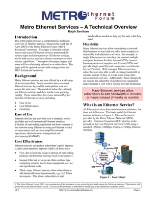 © The Metro Ethernet Forum 2003. Any reproduction of this document, or any portion thereof, shall contain the following statement: "Reproduced with
permission of the Metro Ethernet Forum." No user of this document is authorized to modify any of the information contained herein.
v2.7 http://www.metroethernetforum.org Page 1
Metro Ethernet Services – A Technical Overview
Ralph Santitoro
Introduction
This white paper provides a comprehensive technical
overview of Ethernet services, based on the work (as of
April 2003) of the Metro Ethernet Forum (MEF)
Technical Committee. The paper is intended to help
buyers and users of Ethernet services understand the
various types and characteristics of Ethernet services,
and to help service providers clearly communicate their
service capabilities. Throughout this paper, buyers and
users will be collectively referred to as subscribers. This
paper will be updated as new work emerges from the
MEF Technical Committee.
Background
Metro Ethernet services are now offered by a wide range
of service providers. Some providers have extended
Ethernet services beyond the metropolitan area and
across the wide area. Thousands of subscribers already
use Ethernet services and their numbers are growing
rapidly. These subscribers have been attracted by the
benefits of Ethernet services, including:
• Ease of use
• Cost Effectiveness
• Flexibility
Ease of Use
Ethernet services are provided over a standard, widely
available and well-understood Ethernet interface.
Virtually all networking equipment and hosts connect to
the network using Ethernet so using an Ethernet service
to interconnect such devices simplifies network
operations, administration, management and
provisioning (OAM&P).
Cost Effectiveness
Ethernet services can reduce subscribers' capital expense
(CapEx) and operation expense (OpEx) in three ways.
• First, due to its broad usage in almost all networking
products, the Ethernet interface itself is inexpensive.
• Second, Ethernet services can often cost less than
competing services due to lower equipment, service
and operational costs.
• Third, many Ethernet services allow subscribers to
add bandwidth more incrementally, e.g., in 1 Mbps
increments. This allows subscribers to add
bandwidth as needed so they pay for only what they
need.
Flexibility
Many Ethernet services allow subscribers to network
their business in ways that are either more complex or
impossible with alternative services. For example, a
single Ethernet service interface can connect multiple
enterprise locations for their Intranet VPNs, connect
business partners or suppliers via Extranet VPNs and
provide a high speed Internet connection to an Internet
Service Provider. With managed Ethernet services,
subscribers are also able to add or change bandwidth in
minutes instead of days or weeks when using other
access network services. Additionally, these changes do
not require the subscriber to purchase new equipment
and coordinate a visit with a service provider technician.
Many Ethernet services allow
subscribers to add bandwidth in minutes
or hours instead of weeks or months
What is an Ethernet Service?
All Ethernet services share some common attributes, but
there are differences. The basic model for Ethernet
services is shown in Figure 1. Ethernet Service is
provided by the Metro Ethernet Network (MEN)
provider. Customer Equipment (CE) attaches to the
network at the User-Network Interface (UNI) using a
standard 10Mbps, 100Mbps, 1Gbps or 10Gbps Ethernet
interface.
Figure 1 – Basic Model
 