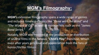 MGM's Filmography:
MGM's extensive filmography spans a wide range of genres
and includes timeless classics like "Gone with the Wind" and
"The Wizard of Oz," as well as modern hits such as the "James
Bond Series.“
Notably, MGM was involved in the production or distribution
of several films in the famous "Child's Play" franchise, Which
even after years gets love and appreciation from the fans of
horror/thriller films.
 
