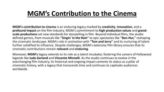 MGM’s Contribution to the Cinema
MGM's contribution to cinema is an enduring legacy marked by creativity, innovation, and a
profound impact on the film industry. MGM's commitment to high production values and grand-
scale productions set new standards for storytelling in film. Beyond individual films, the studio
defined genres, from musicals like "Singin' in the Rain" to epic spectacles like "Ben-Hur," reshaping
the cinematic landscape. MGM's role in animation with "Tom and Jerry" and its nurturing of talent
further solidified its influence. Despite challenges, MGM's extensive film library ensures that its
cinematic contributions remain relevant and enduring.
Moreover, MGM's legacy extends to its role as a talent incubator, fostering the careers of Hollywood
legends like Judy Garland and Vincente Minnelli. As the studio continues to evolve in the
everchanging film industry, its historical and ongoing impact cements its status as a pillar of
cinematic history, with a legacy that transcends time and continues to captivate audiences
worldwide.
 