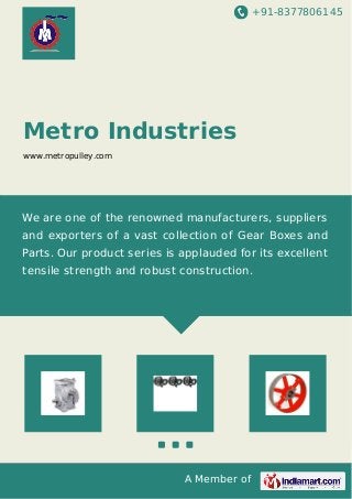 +91-8377806145
A Member of
Metro Industries
www.metropulley.com
We are one of the renowned manufacturers, suppliers
and exporters of a vast collection of Gear Boxes and
Parts. Our product series is applauded for its excellent
tensile strength and robust construction.
 