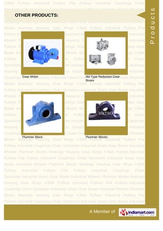 A Member of
V-Belt Pulleys Industrial Pulleys Flat Pulleys Industrial Couplings Chain
Sprockets Industrial Gears Gear Boxes Industrial Wheels Plummer Blocks Bearings
Housing Gear Rings V-Belt Pulleys Industrial Pulleys Flat Pulleys Industrial
Couplings Chain Sprockets Industrial Gears Gear Boxes Industrial Wheels Plummer
Blocks Bearings Housing Gear Rings V-Belt Pulleys Industrial Pulleys Flat
Pulleys Industrial Couplings Chain Sprockets Industrial Gears Gear Boxes Industrial
Wheels Plummer Blocks Bearings Housing Gear Rings V-Belt Pulleys Industrial
Pulleys Flat Pulleys Industrial Couplings Chain Sprockets Industrial Gears Gear
Boxes Industrial Wheels Plummer Blocks Bearings Housing Gear Rings V-Belt
Pulleys Industrial Pulleys Flat Pulleys Industrial Couplings Chain
Sprockets Industrial Gears Gear Boxes Industrial Wheels Plummer Blocks Bearings
Housing Gear Rings V-Belt Pulleys Industrial Pulleys Flat Pulleys Industrial
Couplings Chain Sprockets Industrial Gears Gear Boxes Industrial Wheels Plummer
Blocks Bearings Housing Gear Rings V-Belt Pulleys Industrial Pulleys Flat
Pulleys Industrial Couplings Chain Sprockets Industrial Gears Gear Boxes Industrial
Wheels Plummer Blocks Bearings Housing Gear Rings V-Belt Pulleys Industrial
Pulleys Flat Pulleys Industrial Couplings Chain Sprockets Industrial Gears Gear
Boxes Industrial Wheels Plummer Blocks Bearings Housing Gear Rings V-Belt
Pulleys Industrial Pulleys Flat Pulleys Industrial Couplings Chain
Sprockets Industrial Gears Gear Boxes Industrial Wheels Plummer Blocks Bearings
Housing Gear Rings V-Belt Pulleys Industrial Pulleys Flat Pulleys Industrial
Couplings Chain Sprockets Industrial Gears Gear Boxes Industrial Wheels Plummer
Blocks Bearings Housing Gear Rings V-Belt Pulleys Industrial Pulleys Flat
Pulleys Industrial Couplings Chain Sprockets Industrial Gears Gear Boxes Industrial
Wheels Plummer Blocks Bearings Housing Gear Rings V-Belt Pulleys Industrial
Pulleys Flat Pulleys Industrial Couplings Chain Sprockets Industrial Gears Gear
Boxes Industrial Wheels Plummer Blocks Bearings Housing Gear Rings V-Belt
Pulleys Industrial Pulleys Flat Pulleys Industrial Couplings Chain
Sprockets Industrial Gears Gear Boxes Industrial Wheels Plummer Blocks Bearings
Housing Gear Rings V-Belt Pulleys Industrial Pulleys Flat Pulleys Industrial
Couplings Chain Sprockets Industrial Gears Gear Boxes Industrial Wheels Plummer
Blocks Bearings Housing Gear Rings V-Belt Pulleys Industrial Pulleys Flat
Pulleys Industrial Couplings Chain Sprockets Industrial Gears Gear Boxes Industrial
OTHER PRODUCTS:
Gear Motor NU Type Reduction Gear
Boxes
Plummer Block Plummer Blocks
Products
 