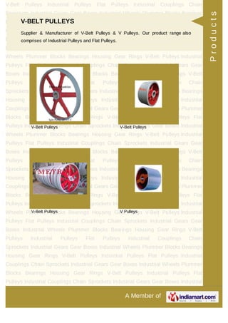 A Member of
V-Belt Pulleys Industrial Pulleys Flat Pulleys Industrial Couplings Chain
Sprockets Industrial Gears Gear Boxes Industrial Wheels Plummer Blocks Bearings
Housing Gear Rings V-Belt Pulleys Industrial Pulleys Flat Pulleys Industrial
Couplings Chain Sprockets Industrial Gears Gear Boxes Industrial Wheels Plummer
Blocks Bearings Housing Gear Rings V-Belt Pulleys Industrial Pulleys Flat
Pulleys Industrial Couplings Chain Sprockets Industrial Gears Gear Boxes Industrial
Wheels Plummer Blocks Bearings Housing Gear Rings V-Belt Pulleys Industrial
Pulleys Flat Pulleys Industrial Couplings Chain Sprockets Industrial Gears Gear
Boxes Industrial Wheels Plummer Blocks Bearings Housing Gear Rings V-Belt
Pulleys Industrial Pulleys Flat Pulleys Industrial Couplings Chain
Sprockets Industrial Gears Gear Boxes Industrial Wheels Plummer Blocks Bearings
Housing Gear Rings V-Belt Pulleys Industrial Pulleys Flat Pulleys Industrial
Couplings Chain Sprockets Industrial Gears Gear Boxes Industrial Wheels Plummer
Blocks Bearings Housing Gear Rings V-Belt Pulleys Industrial Pulleys Flat
Pulleys Industrial Couplings Chain Sprockets Industrial Gears Gear Boxes Industrial
Wheels Plummer Blocks Bearings Housing Gear Rings V-Belt Pulleys Industrial
Pulleys Flat Pulleys Industrial Couplings Chain Sprockets Industrial Gears Gear
Boxes Industrial Wheels Plummer Blocks Bearings Housing Gear Rings V-Belt
Pulleys Industrial Pulleys Flat Pulleys Industrial Couplings Chain
Sprockets Industrial Gears Gear Boxes Industrial Wheels Plummer Blocks Bearings
Housing Gear Rings V-Belt Pulleys Industrial Pulleys Flat Pulleys Industrial
Couplings Chain Sprockets Industrial Gears Gear Boxes Industrial Wheels Plummer
Blocks Bearings Housing Gear Rings V-Belt Pulleys Industrial Pulleys Flat
Pulleys Industrial Couplings Chain Sprockets Industrial Gears Gear Boxes Industrial
Wheels Plummer Blocks Bearings Housing Gear Rings V-Belt Pulleys Industrial
Pulleys Flat Pulleys Industrial Couplings Chain Sprockets Industrial Gears Gear
Boxes Industrial Wheels Plummer Blocks Bearings Housing Gear Rings V-Belt
Pulleys Industrial Pulleys Flat Pulleys Industrial Couplings Chain
Sprockets Industrial Gears Gear Boxes Industrial Wheels Plummer Blocks Bearings
Housing Gear Rings V-Belt Pulleys Industrial Pulleys Flat Pulleys Industrial
Couplings Chain Sprockets Industrial Gears Gear Boxes Industrial Wheels Plummer
Blocks Bearings Housing Gear Rings V-Belt Pulleys Industrial Pulleys Flat
Pulleys Industrial Couplings Chain Sprockets Industrial Gears Gear Boxes Industrial
V-BELT PULLEYS
Supplier & Manufacturer of V-Belt Pulleys & V Pulleys. Our product range also
comprises of Industrial Pulleys and Flat Pulleys.
V-Belt Pulleys V-Belt Pulleys
V-Belt Pulleys V Pulleys
Products
 