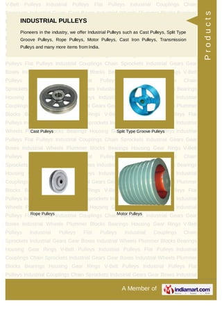 A Member of
V-Belt Pulleys Industrial Pulleys Flat Pulleys Industrial Couplings Chain
Sprockets Industrial Gears Gear Boxes Industrial Wheels Plummer Blocks Bearings
Housing Gear Rings V-Belt Pulleys Industrial Pulleys Flat Pulleys Industrial
Couplings Chain Sprockets Industrial Gears Gear Boxes Industrial Wheels Plummer
Blocks Bearings Housing Gear Rings V-Belt Pulleys Industrial Pulleys Flat
Pulleys Industrial Couplings Chain Sprockets Industrial Gears Gear Boxes Industrial
Wheels Plummer Blocks Bearings Housing Gear Rings V-Belt Pulleys Industrial
Pulleys Flat Pulleys Industrial Couplings Chain Sprockets Industrial Gears Gear
Boxes Industrial Wheels Plummer Blocks Bearings Housing Gear Rings V-Belt
Pulleys Industrial Pulleys Flat Pulleys Industrial Couplings Chain
Sprockets Industrial Gears Gear Boxes Industrial Wheels Plummer Blocks Bearings
Housing Gear Rings V-Belt Pulleys Industrial Pulleys Flat Pulleys Industrial
Couplings Chain Sprockets Industrial Gears Gear Boxes Industrial Wheels Plummer
Blocks Bearings Housing Gear Rings V-Belt Pulleys Industrial Pulleys Flat
Pulleys Industrial Couplings Chain Sprockets Industrial Gears Gear Boxes Industrial
Wheels Plummer Blocks Bearings Housing Gear Rings V-Belt Pulleys Industrial
Pulleys Flat Pulleys Industrial Couplings Chain Sprockets Industrial Gears Gear
Boxes Industrial Wheels Plummer Blocks Bearings Housing Gear Rings V-Belt
Pulleys Industrial Pulleys Flat Pulleys Industrial Couplings Chain
Sprockets Industrial Gears Gear Boxes Industrial Wheels Plummer Blocks Bearings
Housing Gear Rings V-Belt Pulleys Industrial Pulleys Flat Pulleys Industrial
Couplings Chain Sprockets Industrial Gears Gear Boxes Industrial Wheels Plummer
Blocks Bearings Housing Gear Rings V-Belt Pulleys Industrial Pulleys Flat
Pulleys Industrial Couplings Chain Sprockets Industrial Gears Gear Boxes Industrial
Wheels Plummer Blocks Bearings Housing Gear Rings V-Belt Pulleys Industrial
Pulleys Flat Pulleys Industrial Couplings Chain Sprockets Industrial Gears Gear
Boxes Industrial Wheels Plummer Blocks Bearings Housing Gear Rings V-Belt
Pulleys Industrial Pulleys Flat Pulleys Industrial Couplings Chain
Sprockets Industrial Gears Gear Boxes Industrial Wheels Plummer Blocks Bearings
Housing Gear Rings V-Belt Pulleys Industrial Pulleys Flat Pulleys Industrial
Couplings Chain Sprockets Industrial Gears Gear Boxes Industrial Wheels Plummer
Blocks Bearings Housing Gear Rings V-Belt Pulleys Industrial Pulleys Flat
Pulleys Industrial Couplings Chain Sprockets Industrial Gears Gear Boxes Industrial
INDUSTRIAL PULLEYS
Pioneers in the industry, we offer Industrial Pulleys such as Cast Pulleys, Split Type
Groove Pulleys, Rope Pulleys, Motor Pulleys, Cast Iron Pulleys, Transmission
Pulleys and many more items from India.
Cast Pulleys Split Type Groove Pulleys
Rope Pulleys Motor Pulleys
Products
 