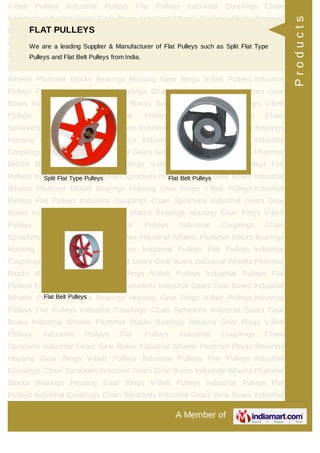 A Member of
V-Belt Pulleys Industrial Pulleys Flat Pulleys Industrial Couplings Chain
Sprockets Industrial Gears Gear Boxes Industrial Wheels Plummer Blocks Bearings
Housing Gear Rings V-Belt Pulleys Industrial Pulleys Flat Pulleys Industrial
Couplings Chain Sprockets Industrial Gears Gear Boxes Industrial Wheels Plummer
Blocks Bearings Housing Gear Rings V-Belt Pulleys Industrial Pulleys Flat
Pulleys Industrial Couplings Chain Sprockets Industrial Gears Gear Boxes Industrial
Wheels Plummer Blocks Bearings Housing Gear Rings V-Belt Pulleys Industrial
Pulleys Flat Pulleys Industrial Couplings Chain Sprockets Industrial Gears Gear
Boxes Industrial Wheels Plummer Blocks Bearings Housing Gear Rings V-Belt
Pulleys Industrial Pulleys Flat Pulleys Industrial Couplings Chain
Sprockets Industrial Gears Gear Boxes Industrial Wheels Plummer Blocks Bearings
Housing Gear Rings V-Belt Pulleys Industrial Pulleys Flat Pulleys Industrial
Couplings Chain Sprockets Industrial Gears Gear Boxes Industrial Wheels Plummer
Blocks Bearings Housing Gear Rings V-Belt Pulleys Industrial Pulleys Flat
Pulleys Industrial Couplings Chain Sprockets Industrial Gears Gear Boxes Industrial
Wheels Plummer Blocks Bearings Housing Gear Rings V-Belt Pulleys Industrial
Pulleys Flat Pulleys Industrial Couplings Chain Sprockets Industrial Gears Gear
Boxes Industrial Wheels Plummer Blocks Bearings Housing Gear Rings V-Belt
Pulleys Industrial Pulleys Flat Pulleys Industrial Couplings Chain
Sprockets Industrial Gears Gear Boxes Industrial Wheels Plummer Blocks Bearings
Housing Gear Rings V-Belt Pulleys Industrial Pulleys Flat Pulleys Industrial
Couplings Chain Sprockets Industrial Gears Gear Boxes Industrial Wheels Plummer
Blocks Bearings Housing Gear Rings V-Belt Pulleys Industrial Pulleys Flat
Pulleys Industrial Couplings Chain Sprockets Industrial Gears Gear Boxes Industrial
Wheels Plummer Blocks Bearings Housing Gear Rings V-Belt Pulleys Industrial
Pulleys Flat Pulleys Industrial Couplings Chain Sprockets Industrial Gears Gear
Boxes Industrial Wheels Plummer Blocks Bearings Housing Gear Rings V-Belt
Pulleys Industrial Pulleys Flat Pulleys Industrial Couplings Chain
Sprockets Industrial Gears Gear Boxes Industrial Wheels Plummer Blocks Bearings
Housing Gear Rings V-Belt Pulleys Industrial Pulleys Flat Pulleys Industrial
Couplings Chain Sprockets Industrial Gears Gear Boxes Industrial Wheels Plummer
Blocks Bearings Housing Gear Rings V-Belt Pulleys Industrial Pulleys Flat
Pulleys Industrial Couplings Chain Sprockets Industrial Gears Gear Boxes Industrial
FLAT PULLEYS
We are a leading Supplier & Manufacturer of Flat Pulleys such as Split Flat Type
Pulleys and Flat Belt Pulleys from India.
Split Flat Type Pulleys Flat Belt Pulleys
Flat Belt Pulleys
Products
 