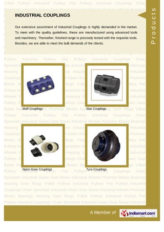 A Member of
V-Belt Pulleys Industrial Pulleys Flat Pulleys Industrial Couplings Chain
Sprockets Industrial Gears Gear Boxes Industrial Wheels Plummer Blocks Bearings
Housing Gear Rings V-Belt Pulleys Industrial Pulleys Flat Pulleys Industrial
Couplings Chain Sprockets Industrial Gears Gear Boxes Industrial Wheels Plummer
Blocks Bearings Housing Gear Rings V-Belt Pulleys Industrial Pulleys Flat
Pulleys Industrial Couplings Chain Sprockets Industrial Gears Gear Boxes Industrial
Wheels Plummer Blocks Bearings Housing Gear Rings V-Belt Pulleys Industrial
Pulleys Flat Pulleys Industrial Couplings Chain Sprockets Industrial Gears Gear
Boxes Industrial Wheels Plummer Blocks Bearings Housing Gear Rings V-Belt
Pulleys Industrial Pulleys Flat Pulleys Industrial Couplings Chain
Sprockets Industrial Gears Gear Boxes Industrial Wheels Plummer Blocks Bearings
Housing Gear Rings V-Belt Pulleys Industrial Pulleys Flat Pulleys Industrial
Couplings Chain Sprockets Industrial Gears Gear Boxes Industrial Wheels Plummer
Blocks Bearings Housing Gear Rings V-Belt Pulleys Industrial Pulleys Flat
Pulleys Industrial Couplings Chain Sprockets Industrial Gears Gear Boxes Industrial
Wheels Plummer Blocks Bearings Housing Gear Rings V-Belt Pulleys Industrial
Pulleys Flat Pulleys Industrial Couplings Chain Sprockets Industrial Gears Gear
Boxes Industrial Wheels Plummer Blocks Bearings Housing Gear Rings V-Belt
Pulleys Industrial Pulleys Flat Pulleys Industrial Couplings Chain
Sprockets Industrial Gears Gear Boxes Industrial Wheels Plummer Blocks Bearings
Housing Gear Rings V-Belt Pulleys Industrial Pulleys Flat Pulleys Industrial
Couplings Chain Sprockets Industrial Gears Gear Boxes Industrial Wheels Plummer
Blocks Bearings Housing Gear Rings V-Belt Pulleys Industrial Pulleys Flat
Pulleys Industrial Couplings Chain Sprockets Industrial Gears Gear Boxes Industrial
Wheels Plummer Blocks Bearings Housing Gear Rings V-Belt Pulleys Industrial
Pulleys Flat Pulleys Industrial Couplings Chain Sprockets Industrial Gears Gear
Boxes Industrial Wheels Plummer Blocks Bearings Housing Gear Rings V-Belt
Pulleys Industrial Pulleys Flat Pulleys Industrial Couplings Chain
Sprockets Industrial Gears Gear Boxes Industrial Wheels Plummer Blocks Bearings
Housing Gear Rings V-Belt Pulleys Industrial Pulleys Flat Pulleys Industrial
Couplings Chain Sprockets Industrial Gears Gear Boxes Industrial Wheels Plummer
Blocks Bearings Housing Gear Rings V-Belt Pulleys Industrial Pulleys Flat
Pulleys Industrial Couplings Chain Sprockets Industrial Gears Gear Boxes Industrial
INDUSTRIAL COUPLINGS
Our extensive assortment of Industrial Couplings is highly demanded in the market.
To meet with the quality guidelines, these are manufactured using advanced tools
and machinery. Thereafter, finished range is precisely tested with the requisite tools.
Besides, we are able to meet the bulk demands of the clients.
Muff Couplings Star Couplings
Nylon Gear Couplings Tyre Couplings
Products
 