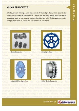 A Member of
V-Belt Pulleys Industrial Pulleys Flat Pulleys Industrial Couplings Chain
Sprockets Industrial Gears Gear Boxes Industrial Wheels Plummer Blocks Bearings
Housing Gear Rings V-Belt Pulleys Industrial Pulleys Flat Pulleys Industrial
Couplings Chain Sprockets Industrial Gears Gear Boxes Industrial Wheels Plummer
Blocks Bearings Housing Gear Rings V-Belt Pulleys Industrial Pulleys Flat
Pulleys Industrial Couplings Chain Sprockets Industrial Gears Gear Boxes Industrial
Wheels Plummer Blocks Bearings Housing Gear Rings V-Belt Pulleys Industrial
Pulleys Flat Pulleys Industrial Couplings Chain Sprockets Industrial Gears Gear
Boxes Industrial Wheels Plummer Blocks Bearings Housing Gear Rings V-Belt
Pulleys Industrial Pulleys Flat Pulleys Industrial Couplings Chain
Sprockets Industrial Gears Gear Boxes Industrial Wheels Plummer Blocks Bearings
Housing Gear Rings V-Belt Pulleys Industrial Pulleys Flat Pulleys Industrial
Couplings Chain Sprockets Industrial Gears Gear Boxes Industrial Wheels Plummer
Blocks Bearings Housing Gear Rings V-Belt Pulleys Industrial Pulleys Flat
Pulleys Industrial Couplings Chain Sprockets Industrial Gears Gear Boxes Industrial
Wheels Plummer Blocks Bearings Housing Gear Rings V-Belt Pulleys Industrial
Pulleys Flat Pulleys Industrial Couplings Chain Sprockets Industrial Gears Gear
Boxes Industrial Wheels Plummer Blocks Bearings Housing Gear Rings V-Belt
Pulleys Industrial Pulleys Flat Pulleys Industrial Couplings Chain
Sprockets Industrial Gears Gear Boxes Industrial Wheels Plummer Blocks Bearings
Housing Gear Rings V-Belt Pulleys Industrial Pulleys Flat Pulleys Industrial
Couplings Chain Sprockets Industrial Gears Gear Boxes Industrial Wheels Plummer
Blocks Bearings Housing Gear Rings V-Belt Pulleys Industrial Pulleys Flat
Pulleys Industrial Couplings Chain Sprockets Industrial Gears Gear Boxes Industrial
Wheels Plummer Blocks Bearings Housing Gear Rings V-Belt Pulleys Industrial
Pulleys Flat Pulleys Industrial Couplings Chain Sprockets Industrial Gears Gear
Boxes Industrial Wheels Plummer Blocks Bearings Housing Gear Rings V-Belt
Pulleys Industrial Pulleys Flat Pulleys Industrial Couplings Chain
Sprockets Industrial Gears Gear Boxes Industrial Wheels Plummer Blocks Bearings
Housing Gear Rings V-Belt Pulleys Industrial Pulleys Flat Pulleys Industrial
Couplings Chain Sprockets Industrial Gears Gear Boxes Industrial Wheels Plummer
Blocks Bearings Housing Gear Rings V-Belt Pulleys Industrial Pulleys Flat
Pulleys Industrial Couplings Chain Sprockets Industrial Gears Gear Boxes Industrial
CHAIN SPROCKETS
We have been offering a wide assortment of Chain Sprockets, which cater to the
diversified commercial requirements. These are precisely tested with the help of
advanced tools by our quality auditors. Besides, we offer flexible payment modes
and payment terms to ensure the convenience of our clients.
Chain Sprockets Drive Sprockets
Industrial Chain Sprockets Roller Chain Sprockets
Products
 