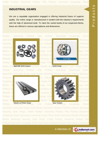 A Member of
V-Belt Pulleys Industrial Pulleys Flat Pulleys Industrial Couplings Chain
Sprockets Industrial Gears Gear Boxes Industrial Wheels Plummer Blocks Bearings
Housing Gear Rings V-Belt Pulleys Industrial Pulleys Flat Pulleys Industrial
Couplings Chain Sprockets Industrial Gears Gear Boxes Industrial Wheels Plummer
Blocks Bearings Housing Gear Rings V-Belt Pulleys Industrial Pulleys Flat
Pulleys Industrial Couplings Chain Sprockets Industrial Gears Gear Boxes Industrial
Wheels Plummer Blocks Bearings Housing Gear Rings V-Belt Pulleys Industrial
Pulleys Flat Pulleys Industrial Couplings Chain Sprockets Industrial Gears Gear
Boxes Industrial Wheels Plummer Blocks Bearings Housing Gear Rings V-Belt
Pulleys Industrial Pulleys Flat Pulleys Industrial Couplings Chain
Sprockets Industrial Gears Gear Boxes Industrial Wheels Plummer Blocks Bearings
Housing Gear Rings V-Belt Pulleys Industrial Pulleys Flat Pulleys Industrial
Couplings Chain Sprockets Industrial Gears Gear Boxes Industrial Wheels Plummer
Blocks Bearings Housing Gear Rings V-Belt Pulleys Industrial Pulleys Flat
Pulleys Industrial Couplings Chain Sprockets Industrial Gears Gear Boxes Industrial
Wheels Plummer Blocks Bearings Housing Gear Rings V-Belt Pulleys Industrial
Pulleys Flat Pulleys Industrial Couplings Chain Sprockets Industrial Gears Gear
Boxes Industrial Wheels Plummer Blocks Bearings Housing Gear Rings V-Belt
Pulleys Industrial Pulleys Flat Pulleys Industrial Couplings Chain
Sprockets Industrial Gears Gear Boxes Industrial Wheels Plummer Blocks Bearings
Housing Gear Rings V-Belt Pulleys Industrial Pulleys Flat Pulleys Industrial
Couplings Chain Sprockets Industrial Gears Gear Boxes Industrial Wheels Plummer
Blocks Bearings Housing Gear Rings V-Belt Pulleys Industrial Pulleys Flat
Pulleys Industrial Couplings Chain Sprockets Industrial Gears Gear Boxes Industrial
Wheels Plummer Blocks Bearings Housing Gear Rings V-Belt Pulleys Industrial
Pulleys Flat Pulleys Industrial Couplings Chain Sprockets Industrial Gears Gear
Boxes Industrial Wheels Plummer Blocks Bearings Housing Gear Rings V-Belt
Pulleys Industrial Pulleys Flat Pulleys Industrial Couplings Chain
Sprockets Industrial Gears Gear Boxes Industrial Wheels Plummer Blocks Bearings
Housing Gear Rings V-Belt Pulleys Industrial Pulleys Flat Pulleys Industrial
Couplings Chain Sprockets Industrial Gears Gear Boxes Industrial Wheels Plummer
Blocks Bearings Housing Gear Rings V-Belt Pulleys Industrial Pulleys Flat
Pulleys Industrial Couplings Chain Sprockets Industrial Gears Gear Boxes Industrial
INDUSTRIAL GEARS
We are a reputable organization engaged in offering Industrial Gears of superior
quality. Our entire range is manufactured in tandem with the industry's requirements
with the help of advanced tools. To meet the varied needs of our respected clients,
these are offered in various speculations and dimensions.
Ball Mill Girth Gears Girth Gear
Racks & Pinion Gear Spur Gears
Products
 