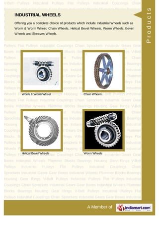 A Member of
V-Belt Pulleys Industrial Pulleys Flat Pulleys Industrial Couplings Chain
Sprockets Industrial Gears Gear Boxes Industrial Wheels Plummer Blocks Bearings
Housing Gear Rings V-Belt Pulleys Industrial Pulleys Flat Pulleys Industrial
Couplings Chain Sprockets Industrial Gears Gear Boxes Industrial Wheels Plummer
Blocks Bearings Housing Gear Rings V-Belt Pulleys Industrial Pulleys Flat
Pulleys Industrial Couplings Chain Sprockets Industrial Gears Gear Boxes Industrial
Wheels Plummer Blocks Bearings Housing Gear Rings V-Belt Pulleys Industrial
Pulleys Flat Pulleys Industrial Couplings Chain Sprockets Industrial Gears Gear
Boxes Industrial Wheels Plummer Blocks Bearings Housing Gear Rings V-Belt
Pulleys Industrial Pulleys Flat Pulleys Industrial Couplings Chain
Sprockets Industrial Gears Gear Boxes Industrial Wheels Plummer Blocks Bearings
Housing Gear Rings V-Belt Pulleys Industrial Pulleys Flat Pulleys Industrial
Couplings Chain Sprockets Industrial Gears Gear Boxes Industrial Wheels Plummer
Blocks Bearings Housing Gear Rings V-Belt Pulleys Industrial Pulleys Flat
Pulleys Industrial Couplings Chain Sprockets Industrial Gears Gear Boxes Industrial
Wheels Plummer Blocks Bearings Housing Gear Rings V-Belt Pulleys Industrial
Pulleys Flat Pulleys Industrial Couplings Chain Sprockets Industrial Gears Gear
Boxes Industrial Wheels Plummer Blocks Bearings Housing Gear Rings V-Belt
Pulleys Industrial Pulleys Flat Pulleys Industrial Couplings Chain
Sprockets Industrial Gears Gear Boxes Industrial Wheels Plummer Blocks Bearings
Housing Gear Rings V-Belt Pulleys Industrial Pulleys Flat Pulleys Industrial
Couplings Chain Sprockets Industrial Gears Gear Boxes Industrial Wheels Plummer
Blocks Bearings Housing Gear Rings V-Belt Pulleys Industrial Pulleys Flat
Pulleys Industrial Couplings Chain Sprockets Industrial Gears Gear Boxes Industrial
Wheels Plummer Blocks Bearings Housing Gear Rings V-Belt Pulleys Industrial
Pulleys Flat Pulleys Industrial Couplings Chain Sprockets Industrial Gears Gear
Boxes Industrial Wheels Plummer Blocks Bearings Housing Gear Rings V-Belt
Pulleys Industrial Pulleys Flat Pulleys Industrial Couplings Chain
Sprockets Industrial Gears Gear Boxes Industrial Wheels Plummer Blocks Bearings
Housing Gear Rings V-Belt Pulleys Industrial Pulleys Flat Pulleys Industrial
Couplings Chain Sprockets Industrial Gears Gear Boxes Industrial Wheels Plummer
Blocks Bearings Housing Gear Rings V-Belt Pulleys Industrial Pulleys Flat
Pulleys Industrial Couplings Chain Sprockets Industrial Gears Gear Boxes Industrial
INDUSTRIAL WHEELS
Offering you a complete choice of products which include Industrial Wheels such as
Worm & Worm Wheel, Chain Wheels, Helical Bevel Wheels, Worm Wheels, Bevel
Wheels and Sheaves Wheels.
Worm & Worm Wheel Chain Wheels
Helical Bevel Wheels Worm Wheels
Products
 