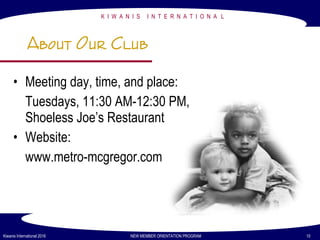 K I W A N I S I N T E R N A T I O N A L
Kiwanis International 2016 NEW MEMBER ORIENTATION PROGRAM 10
About Our Club
• Meeting day, time, and place:
Tuesdays, 11:30 AM-12:30 PM,
Shoeless Joe’s Restaurant
• Website:
www.metro-mcgregor.com
 
