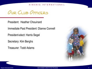 President: Heather Chouinard
Immediate Past President: Dianne Connell
President-elect: Harris Segel
Secretary: Kim Berghs
Treasurer: Todd Adams
K I W A N I S I N T E R N A T I O N A L
Kiwanis International 2016 NEW MEMBER ORIENTATION PROGRAM 11
Our Club Officers
 