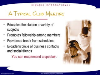 K I W A N I S I N T E R N A T I O N A L
Kiwanis International 2016 NEW MEMBER ORIENTATION PROGRAM 14
A Typical Club Meeting
• Educates the club on a variety of
subjects
• Promotes fellowship among members
• Provides a break from schedules
• Broadens circle of business contacts
and social friends
You can recommend a speaker.
 