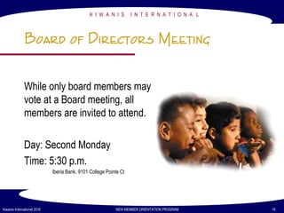 77
K I W A N I S I N T E R N A T I O N A L
Kiwanis International 2016 NEW MEMBER ORIENTATION PROGRAM 16
Board of Directors Meeting
While only board members may
vote at a Board meeting, all
members are invited to attend.
Day: Second Monday
Time: 5:30 p.m.
Iberia Bank. 9101 College Pointe Ct
 