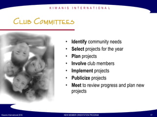 K I W A N I S I N T E R N A T I O N A L
Kiwanis International 2016 NEW MEMBER ORIENTATION PROGRAM 17
Club Committees
• Identify community needs
• Select projects for the year
• Plan projects
• Involve club members
• Implement projects
• Publicize projects
• Meet to review progress and plan new
projects
 