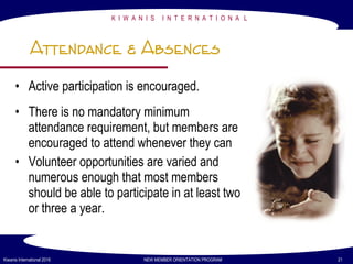 K I W A N I S I N T E R N A T I O N A L
Kiwanis International 2016 NEW MEMBER ORIENTATION PROGRAM 21
Attendance & Absences
• Active participation is encouraged.
• There is no mandatory minimum
attendance requirement, but members are
encouraged to attend whenever they can
• Volunteer opportunities are varied and
numerous enough that most members
should be able to participate in at least two
or three a year.
 