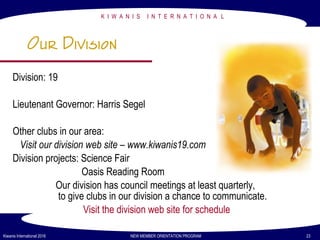 K I W A N I S I N T E R N A T I O N A L
Kiwanis International 2016 NEW MEMBER ORIENTATION PROGRAM 23
Our Division
Division: 19
Lieutenant Governor: Harris Segel
Other clubs in our area:
Visit our division web site – www.kiwanis19.com
Division projects: Science Fair
Oasis Reading Room
Our division has council meetings at least quarterly,
to give clubs in our division a chance to communicate.
Visit the division web site for schedule
 