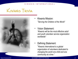 K I W A N I S I N T E R N A T I O N A L
Kiwanis International 2016 NEW MEMBER ORIENTATION PROGRAM 27
Kiwanis Trivia
• Kiwanis Mission:
“Serving the Children of the World”
• Vision Statement:
“Kiwanis will be the most effective adult
and youth volunteer service organization
worldwide”
• Defining Statement:
“Kiwanis International is a global
organization of volunteers dedicated to
changing the world one child and one
community at a time ”
 