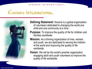 K I W A N I S I N T E R N A T I O N A L
Kiwanis International 2016 NEW MEMBER ORIENTATION PROGRAM 3
Kiwanis International
Defining Statement: Kiwanis is a global organization
of volunteers dedicated to changing the world one
child and one community at a time..
Purpose: To improve the quality of life for children and
families worldwide.
Mission: As a thriving organization of men, women,
and youth, we are dedicated to serving the children
of the world and improving the quality of life
worldwide.
Vision: We will be the world’s premier organization
engaging adult and youth volunteers to improve the
quality of life worldwide.
 