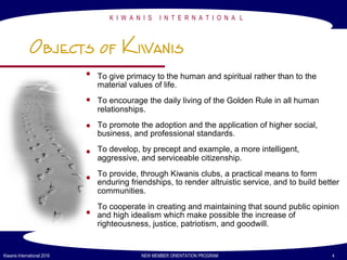 K I W A N I S I N T E R N A T I O N A L
Kiwanis International 2016 NEW MEMBER ORIENTATION PROGRAM 4
Objects of Kiwanis
To give primacy to the human and spiritual rather than to the
material values of life.
To encourage the daily living of the Golden Rule in all human
relationships.
To promote the adoption and the application of higher social,
business, and professional standards.
To develop, by precept and example, a more intelligent,
aggressive, and serviceable citizenship.
To provide, through Kiwanis clubs, a practical means to form
enduring friendships, to render altruistic service, and to build better
communities.
To cooperate in creating and maintaining that sound public opinion
and high idealism which make possible the increase of
righteousness, justice, patriotism, and goodwill.
 