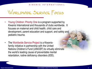 K I W A N I S I N T E R N A T I O N A L
Kiwanis International 2016 NEW MEMBER ORIENTATION PROGRAM 5
Worldwide Service Focus
• Young Children: Priority One is a program supported by
Kiwanis International and thousands of clubs worldwide. It
focuses on maternal and child health, child care and
development, parent education and support, and safety and
pediatric trauma.
• The Worldwide Service Project is a Kiwanis-
family initiative in partnership with the United
Nations Children’s Fund (UNICEF) to virtually eliminate
the world’s leading cause of preventable mental
retardation, iodine deficiency disorders (IDD).
 