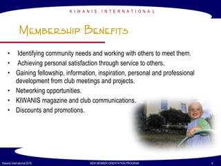 K I W A N I S I N T E R N A T I O N A L
Kiwanis International 2016 NEW MEMBER ORIENTATION PROGRAM 6
Membership Benefits
• Identifying community needs and working with others to meet them.
• Achieving personal satisfaction through service to others.
• Gaining fellowship, information, inspiration, personal and professional
development from club meetings and projects.
• Networking opportunities.
• KIWANIS magazine and club communications.
• Discounts and promotions.
 