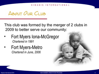 K I W A N I S I N T E R N A T I O N A L
Kiwanis International 2016 NEW MEMBER ORIENTATION PROGRAM 9
About Our Club
• Fort Myers Iona-McGregor
Chartered in 1991
• Fort Myers-Metro
Chartered in June, 2006
This club was formed by the merger of 2 clubs in
2009 to better serve our community:
 
