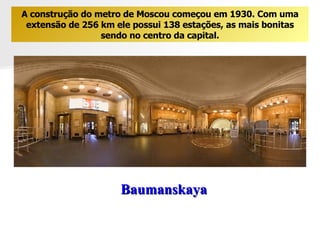 Baumanskaya A construção do metro de Moscou começou em 1930. Com uma extensão de 256 km ele possui 138 estações, as mais bonitas sendo no centro da capital. 