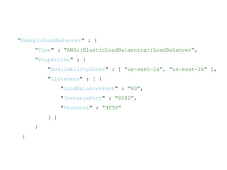 "ExampleLoadBalancer" : {
"Type" : "AWS::ElasticLoadBalancing::LoadBalancer",
"Properties" : {
"AvailabilityZones" : [ "us-east-1a", "us-east-1b" ],
"Listeners" : [ {
"LoadBalancerPort" : "80",
"InstancePort" : "8081",
"Protocol" : "HTTP"
} ]
}
}
 