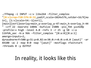 ./ffmpeg -i INPUT -c:v libx264 -filter_complex
"[0:v]crop=720:576:0:32,yadif,scale=1024x576,setdar=16/9[ma
in], [1:v]scale=54:-1[ovrl],
[main][ovrl]overlay=main_w-overlay_w-47:main_h-overlay_h-44
" -crf 22 -maxrate 1404k -bufsize 1500k -pix_fmt yuv420p
-profile:v high -level 4.0 -refs 3 -r 25 -g 50 -c:a
libfdk_aac -b:a 96k -filter_complex "[0:a:0][0:a:1]
amerge=inputs=2,
dynaudnorm=f=500:g=31:p=0.82:m=30.0:r=0.0:s=0.0 [aout]" -ar
44100 -ac 2 -map 0:0 -map "[aout]" -movflags +faststart
-threads 0 -y OUTPUT
In reality, it looks like this
 