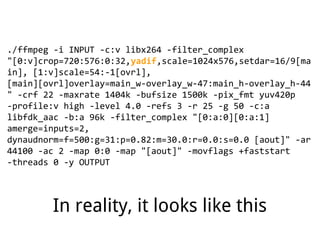 ./ffmpeg -i INPUT -c:v libx264 -filter_complex
"[0:v]crop=720:576:0:32,yadif,scale=1024x576,setdar=16/9[ma
in], [1:v]scale=54:-1[ovrl],
[main][ovrl]overlay=main_w-overlay_w-47:main_h-overlay_h-44
" -crf 22 -maxrate 1404k -bufsize 1500k -pix_fmt yuv420p
-profile:v high -level 4.0 -refs 3 -r 25 -g 50 -c:a
libfdk_aac -b:a 96k -filter_complex "[0:a:0][0:a:1]
amerge=inputs=2,
dynaudnorm=f=500:g=31:p=0.82:m=30.0:r=0.0:s=0.0 [aout]" -ar
44100 -ac 2 -map 0:0 -map "[aout]" -movflags +faststart
-threads 0 -y OUTPUT
In reality, it looks like this
 