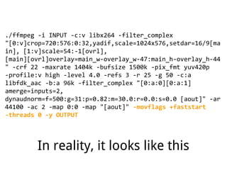 ./ffmpeg -i INPUT -c:v libx264 -filter_complex
"[0:v]crop=720:576:0:32,yadif,scale=1024x576,setdar=16/9[ma
in], [1:v]scale=54:-1[ovrl],
[main][ovrl]overlay=main_w-overlay_w-47:main_h-overlay_h-44
" -crf 22 -maxrate 1404k -bufsize 1500k -pix_fmt yuv420p
-profile:v high -level 4.0 -refs 3 -r 25 -g 50 -c:a
libfdk_aac -b:a 96k -filter_complex "[0:a:0][0:a:1]
amerge=inputs=2,
dynaudnorm=f=500:g=31:p=0.82:m=30.0:r=0.0:s=0.0 [aout]" -ar
44100 -ac 2 -map 0:0 -map "[aout]" -movflags +faststart
-threads 0 -y OUTPUT
In reality, it looks like this
 