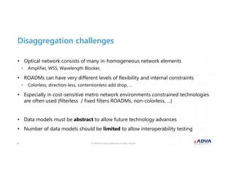 © 2018 ADVA Optical Networking. All rights reserved.2020
Disaggregation challenges
• Optical network consists of many in-homogeneous network elements
• Amplifier, WSS, Wavelength Blocker,
• ROADMs can have very different levels of flexibility and internal constraints
• Colorless, direction-less, contentionless add drop, …
• Especially in cost-sensitive metro network environments constrained technologies
are often used (filterless / fixed filters ROADMs, non-colorless, …)
• Data models must be abstract to allow future technology advances
• Number of data models should be limited to allow interoperability testing
 