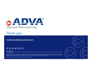 Thank you
IMPORTANT NOTICE
ADVA Optical Networking is the exclusive owner or licensee of the content, material, and information in this presentation. Any reproduction, publication or reprint, in whole or in part,
is strictly prohibited.
The information in this presentation may not be accurate, complete or up to date, and is provided without warranties or representations of any kind, either express or implied. ADVA
Optical Networking shall not be responsible for and disclaims any liability for any loss or damages, including without limitation, direct, indirect, incidental, consequential and special
damages, alleged to have been caused by or in connection with using and/or relying on the information contained in this presentation.
Copyright © for the entire content of this presentation: ADVA Optical Networking.
nrobinson@advaoptical.com
 