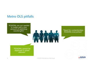 © 2018 ADVA Optical Networking. All rights reserved.66
Metro OLS pitfalls
“ROADMs are not needed
in nodes with a low
amount of add/drop
wavelengths” “Need for contentionless
ROADMs everywhere”
“ROADMs cannot be
deployed in street
cabinets”
 
