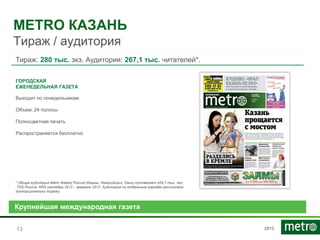 2013
METRO КАЗАНЬ
Тираж / аудитория
1313
Тираж: 280 тыс. экз. Аудитория: 267,1 тыс. читателей*.
ГОРОДСКАЯ
ЕЖЕНЕДЕЛЬНАЯ ГАЗЕТА
Выходит по понедельникам
Объем: 24 полосы
Полноцветная печать
Распространяется бесплатно
* Общая аудитория Metro Weekly Россия (Казань, Новосибирск, Омск) составляет 429,7 тыс. чел.,
TNS Россия, NRS сентябрь 2013 – февраль 2013. Аудитория по отдельным городам рассчитана
пропорционально тиражу.
Крупнейшая международная газета
 
