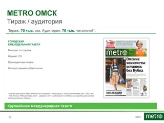 2013
METRO ОМСК
Тираж / аудитория
1717
Тираж: 70 тыс. экз. Аудитория: 76 тыс. читателей*.
ГОРОДСКАЯ
ЕЖЕНЕДЕЛЬНАЯ ГАЗЕТА
Выходит по средам
Формат: С3
Полноцветная печать
Распространяется бесплатно
Крупнейшая международная газета
* Общая аудитория Metro Weekly Россия (Казань, Новосибирск, Омск) составляет 429,7 тыс. чел.,
TNS Россия, NRS сентябрь 2013 – февраль 2013. Аудитория по отдельным городам рассчитана
пропорционально тиражу.
 