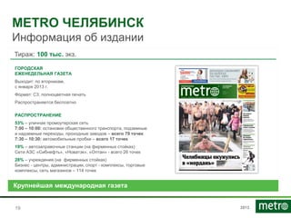 2013
METRO ЧЕЛЯБИНСК
Информация об издании
1919
Тираж: 100 тыс. экз.
ПЛАНИРУЕТСЯ ЗАПУСК!
ГОРОДСКАЯ
ЕЖЕНЕДЕЛЬНАЯ ГАЗЕТА
Выходит: по вторникам,
с января 2013 г.
Формат: С3, полноцветная печать
Распространяется бесплатно
РАСПРОСТРАНЕНИЕ
53% – уличная промоутерская сеть
7:00 – 10:00: остановки общественного транспорта, подземные
и надземные переходы, проходные заводов – всего 79 точек
7:30 – 10:30: автомобильные пробки – всего 17 точек
19% – автозаправочные станции (на фирменных стойках)
Сети АЗС «Сибнефть», «Новатэк», «Оптан» - всего 26 точек
28% – учреждения (на фирменных стойках)
Бизнес - центры, администрации, спорт - комплексы, торговые
комплексы, сеть магазинов – 114 точек
Крупнейшая международная газета
 