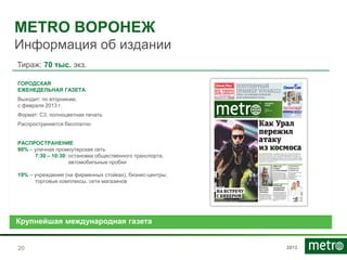 2013
METRO ВОРОНЕЖ
Информация об издании
2020
Тираж: 70 тыс. экз.
ГОРОДСКАЯ
ЕЖЕНЕДЕЛЬНАЯ ГАЗЕТА
Выходит: по вторникам,
с февраля 2013 г.
Формат: С3, полноцветная печать
Распространяется бесплатно
РАСПРОСТРАНЕНИЕ
90% – уличная промоутерская сеть
7:30 – 10:30: остановки общественного транспорта,
автомобильные пробки
19% – учреждения (на фирменных стойках), бизнес-центры,
торговые комплексы, сети магазинов
Крупнейшая международная газета
 