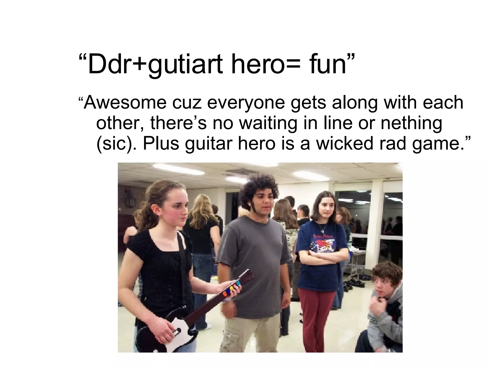 “ Ddr+gutiart hero= fun” “ Awesome cuz everyone gets along with each other, there’s no waiting in line or nething (sic). Plus guitar hero is a wicked rad game.” 