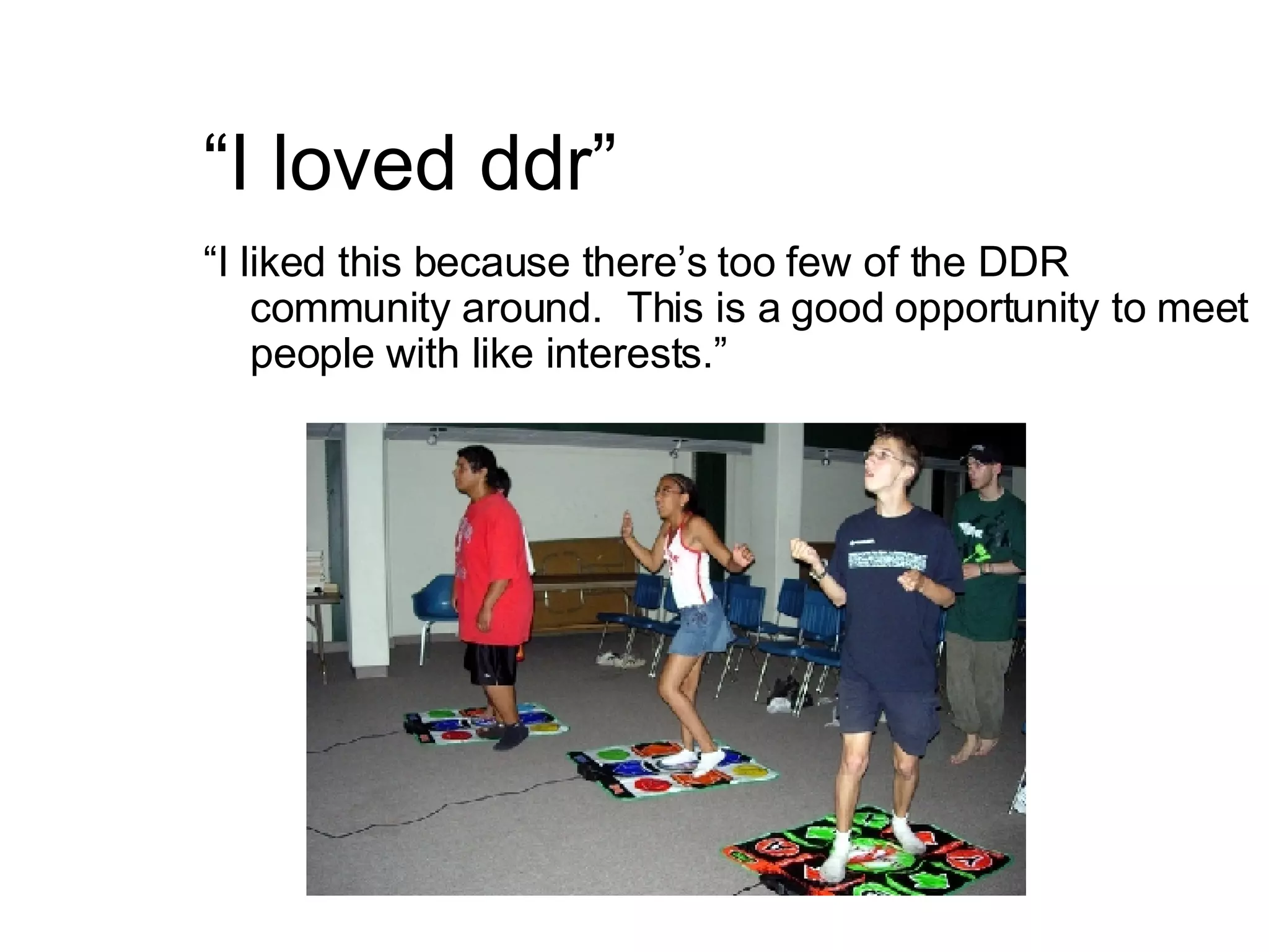 “ I loved ddr” “ I liked this because there’s too few of the DDR community around.  This is a good opportunity to meet people with like interests.” 