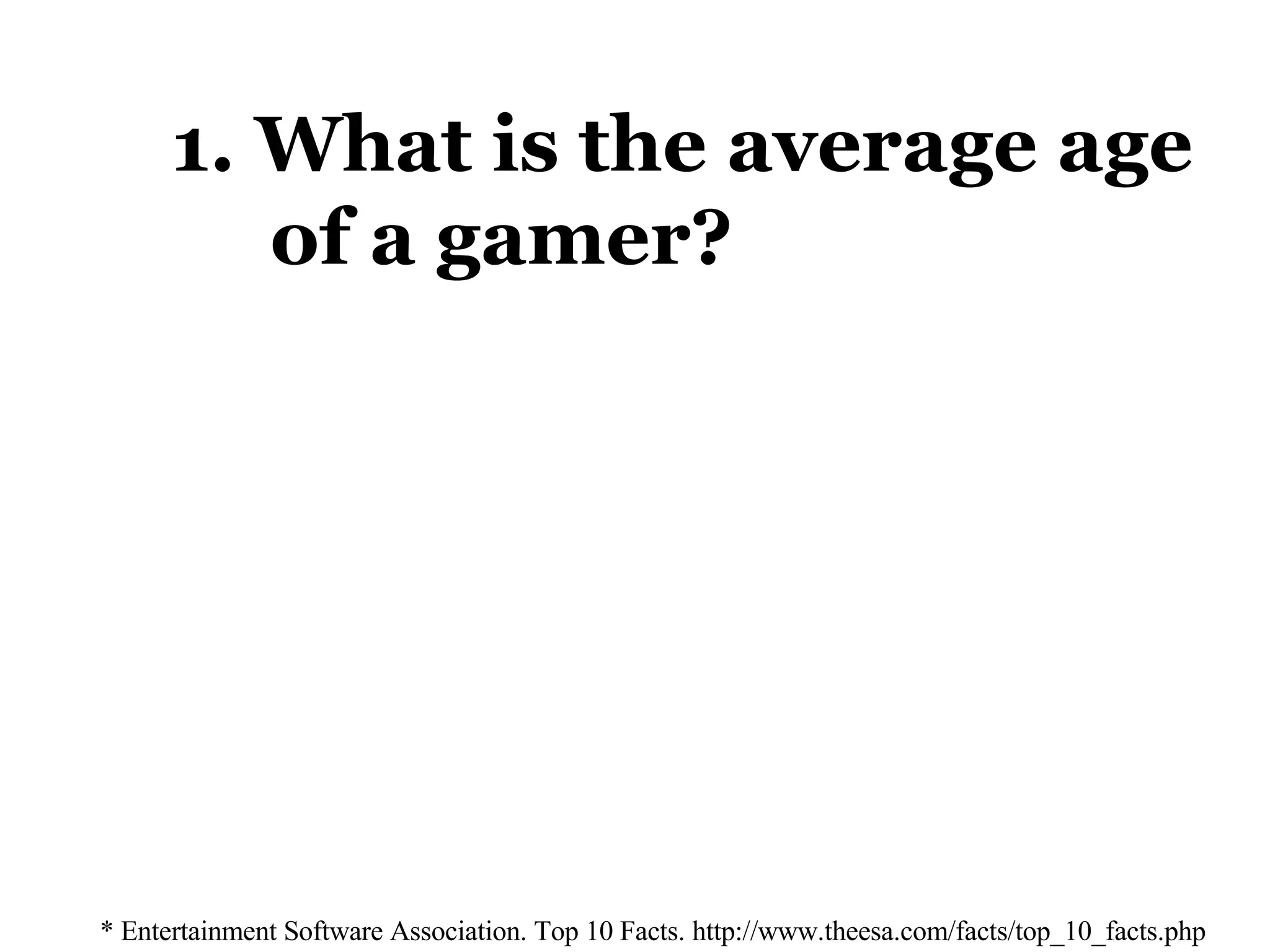1. What is the average age    of a gamer? * Entertainment Software Association. Top 10 Facts. http://www.theesa.com/facts/top_10_facts.php 33 