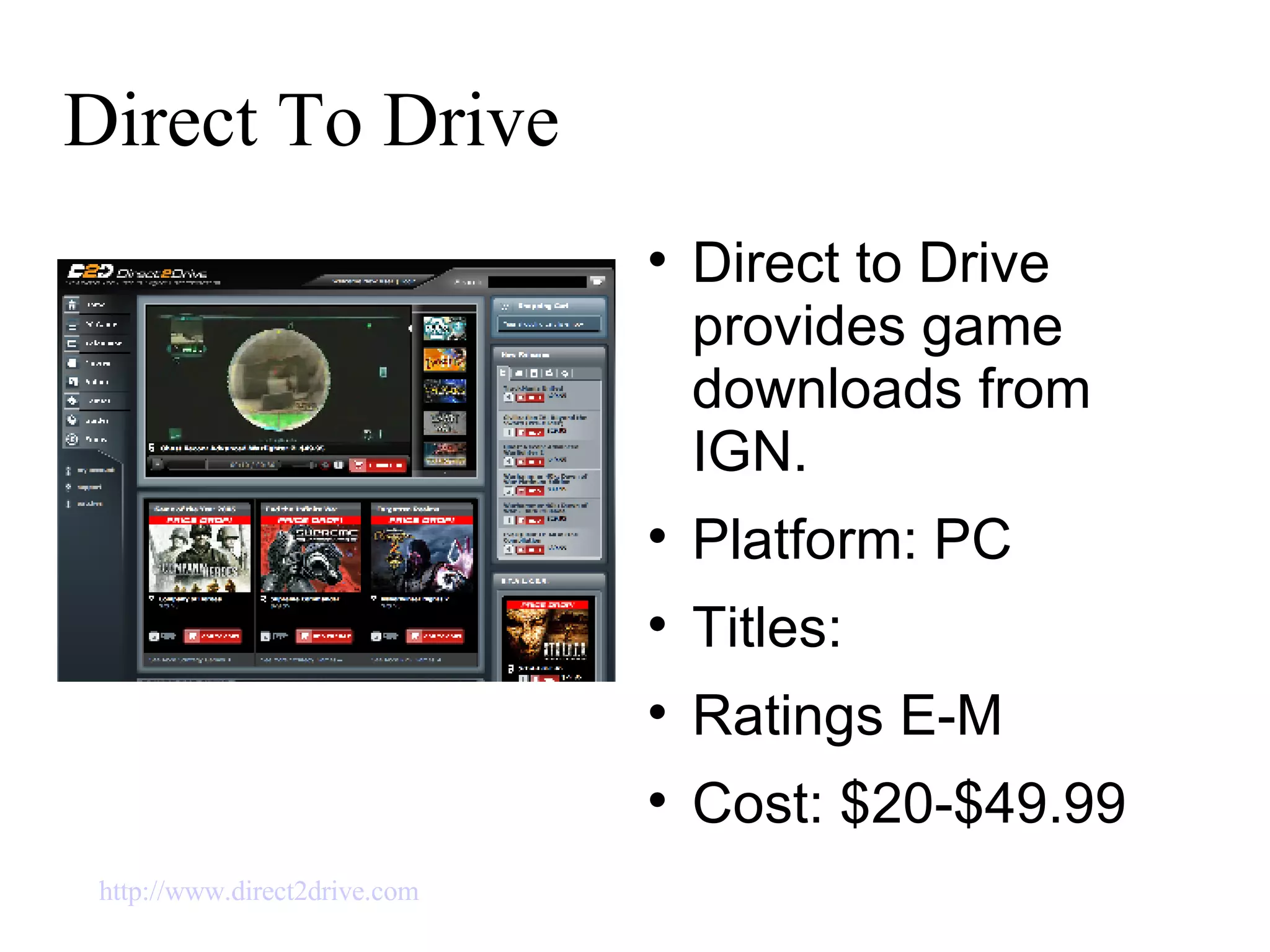 Direct To Drive Direct to Drive provides game downloads from IGN. Platform: PC Titles:  Ratings E-M Cost: $20-$49.99 http://www.direct2drive.com   