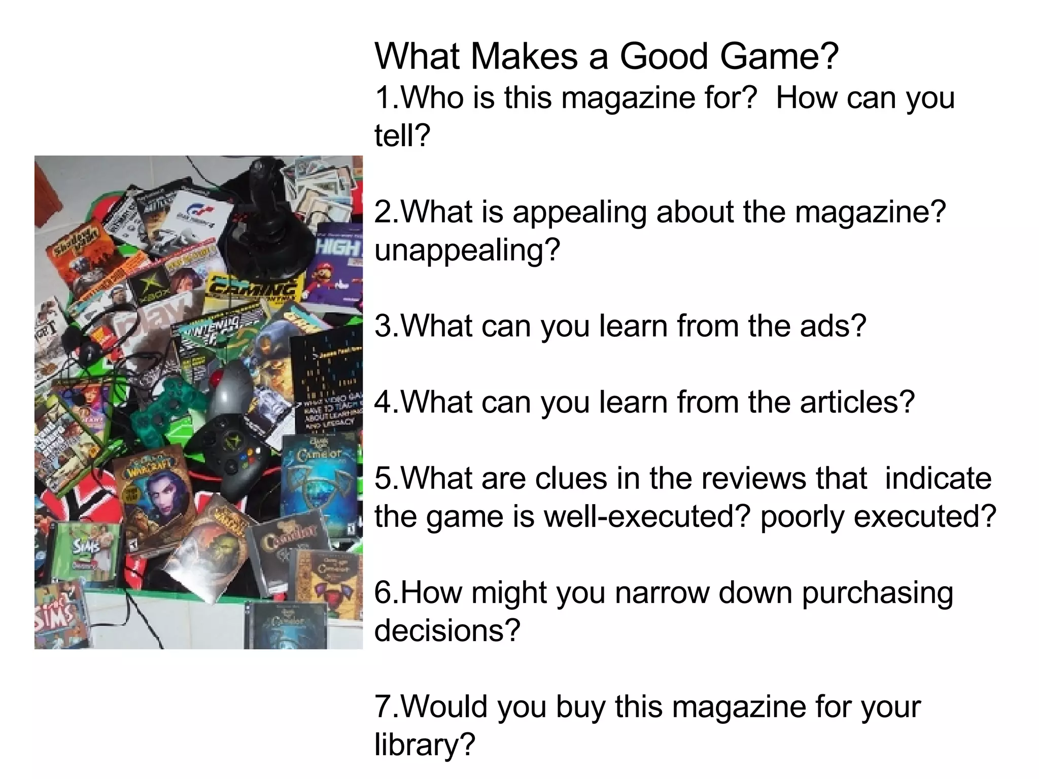 W hat Makes a Good Game? 1.Who is this magazine for?  How can you tell? 2.What is appealing about the magazine? unappealing? 3.What can you learn from the ads? 4.What can you learn from the articles? 5.What are clues in the reviews that  indicate the game is well-executed? poorly executed? 6.How might you narrow down purchasing decisions? 7.Would you buy this magazine for your library?  