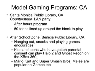 Model Gaming Programs: CA Santa Monica Public Library, CA  Counterstrike   LAN party After hours program 50 teens lined up around the block to play After School Zone,  Benicia Public Library , CA Hanging out, snacks and playing games encourages Kids and teens who have gotten parental consent can play Halo 2 and Ghost Recon on the XBox 360; Mario Kart and Super Smash Bros. Melee are popular on Gamecube 