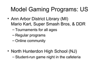 Model Gaming Programs: US Ann Arbor District Library (MI)  Mario Kart, Super Smash Bros, & DDR Tournaments for all ages Regular programs Online community North Hunterdon High School (NJ)  Student-run game night in the cafeteria 