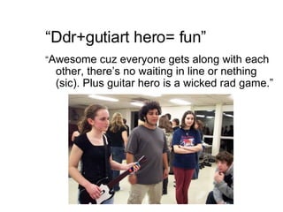 “ Ddr+gutiart hero= fun” “ Awesome cuz everyone gets along with each other, there’s no waiting in line or nething (sic). Plus guitar hero is a wicked rad game.” 