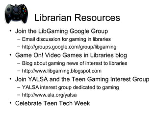 Librarian Resources Join the LibGaming Google Group Email discussion for gaming in libraries http://groups.google.com/group/libgaming Game On! Video Games in Libraries blog Blog about gaming news of interest to libraries http://www.libgaming.blogspot.com Join YALSA and the Teen Gaming Interest Group YALSA interest group dedicated to gaming http://www.ala.org/yalsa Celebrate Teen Tech Week 