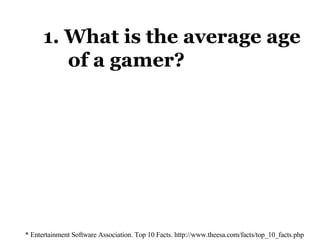 1. What is the average age    of a gamer? * Entertainment Software Association. Top 10 Facts. http://www.theesa.com/facts/top_10_facts.php 33 