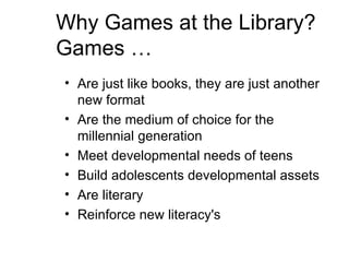 Why Games at the Library? Games … Are just like books, they are just another new format  Are the medium of choice for the millennial generation Meet developmental needs of teens Build adolescents developmental assets Are literary Reinforce new literacy's 