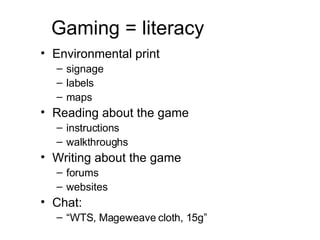 Gaming = literacy Environmental print signage labels maps Reading about the game instructions walkthroughs Writing about the game forums websites Chat:  “ WTS, Mageweave cloth, 15g” 